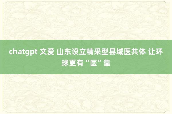 chatgpt 文爱 山东设立精采型县域医共体 让环球更有“医”靠