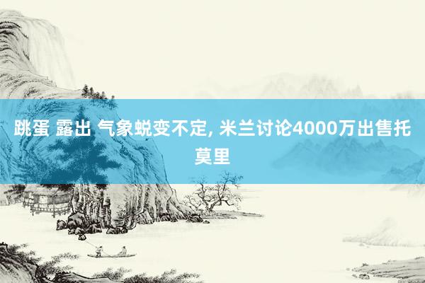 跳蛋 露出 气象蜕变不定, 米兰讨论4000万出售托莫里