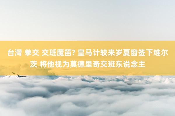 台灣 拳交 交班魔笛? 皇马计较来岁夏窗签下维尔茨 将他视为莫德里奇交班东说念主