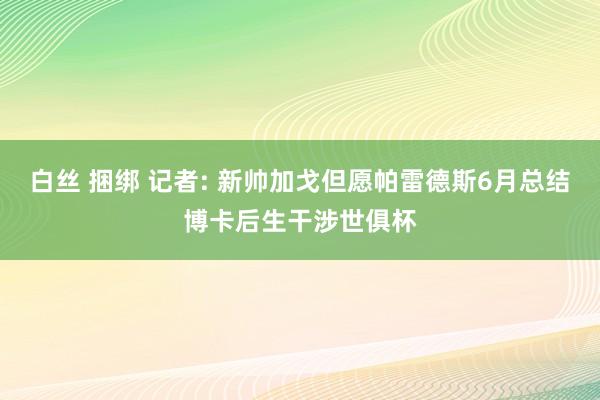 白丝 捆绑 记者: 新帅加戈但愿帕雷德斯6月总结博卡后生干涉世俱杯