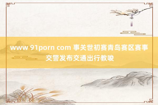 www 91porn com 事关世初赛青岛赛区赛事 交警发布交通出行教唆