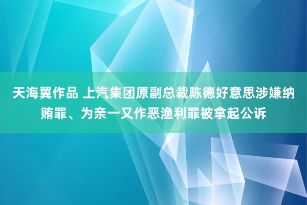 天海翼作品 上汽集团原副总裁陈德好意思涉嫌纳贿罪、为亲一又作恶渔利罪被拿起公诉