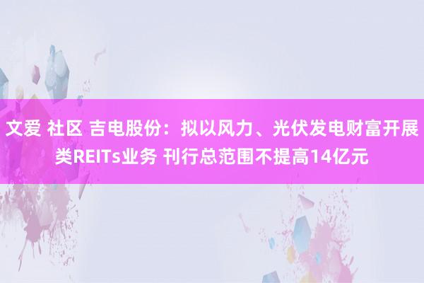 文爱 社区 吉电股份：拟以风力、光伏发电财富开展类REITs业务 刊行总范围不提高14亿元