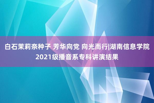 白石茉莉奈种子 芳华向党 向光而行|湖南信息学院2021级播音系专科讲演结果