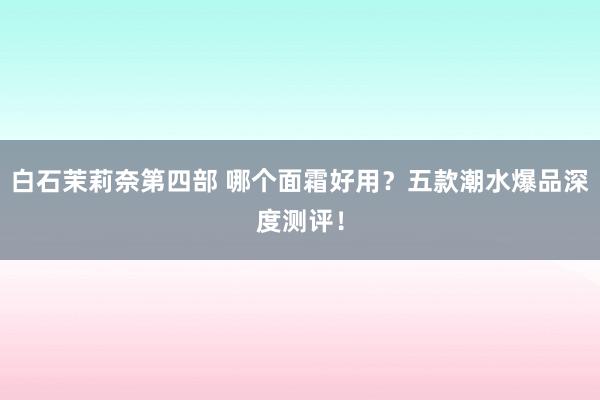 白石茉莉奈第四部 哪个面霜好用？五款潮水爆品深度测评！