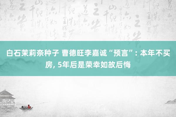 白石茉莉奈种子 曹德旺李嘉诚“预言”: 本年不买房, 5年后是荣幸如故后悔