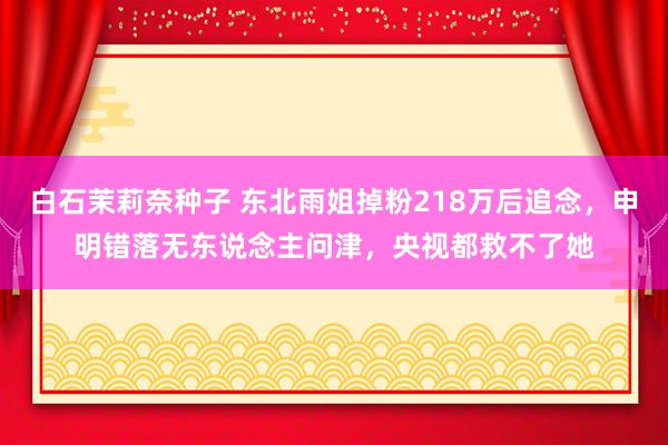 白石茉莉奈种子 东北雨姐掉粉218万后追念，申明错落无东说念主问津，央视都救不了她