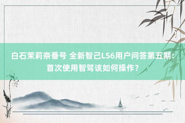 白石茉莉奈番号 全新智己LS6用户问答第五期：首次使用智驾该如何操作？