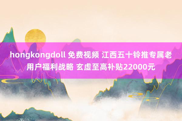 hongkongdoll 免费视频 江西五十铃推专属老用户福利战略 玄虚至高补贴22000元