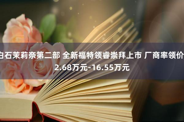 白石茉莉奈第二部 全新福特领睿崇拜上市 厂商率领价12.68万元-16.55万元