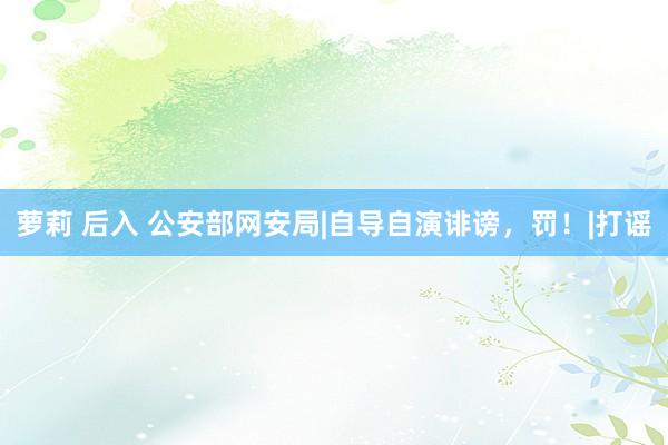 萝莉 后入 公安部网安局|自导自演诽谤，罚！|打谣