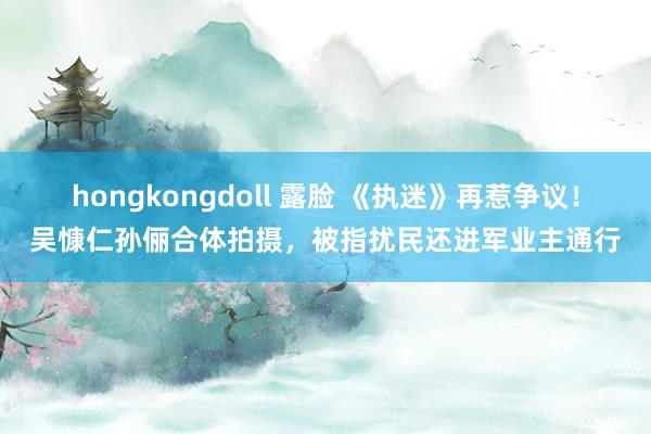 hongkongdoll 露脸 《执迷》再惹争议！吴慷仁孙俪合体拍摄，被指扰民还进军业主通行