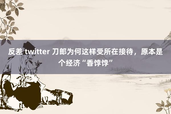 反差 twitter 刀郎为何这样受所在接待，原本是个经济“香饽饽”