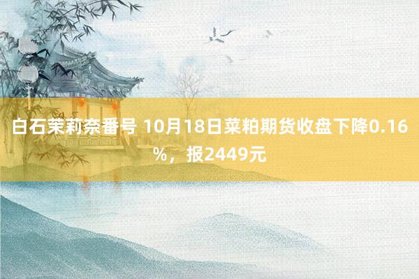 白石茉莉奈番号 10月18日菜粕期货收盘下降0.16%，报2449元