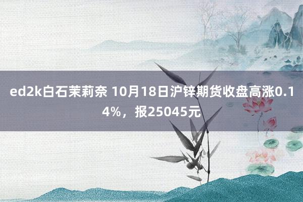 ed2k白石茉莉奈 10月18日沪锌期货收盘高涨0.14%，报25045元