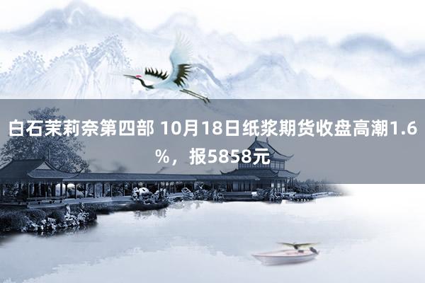 白石茉莉奈第四部 10月18日纸浆期货收盘高潮1.6%，报5858元