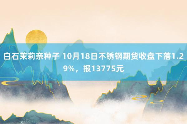 白石茉莉奈种子 10月18日不锈钢期货收盘下落1.29%，报13775元