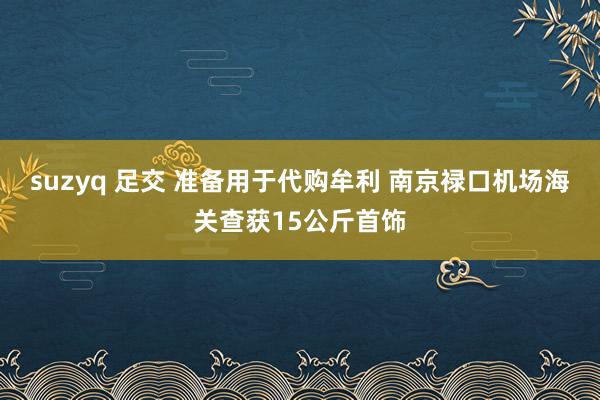 suzyq 足交 准备用于代购牟利 南京禄口机场海关查获15公斤首饰