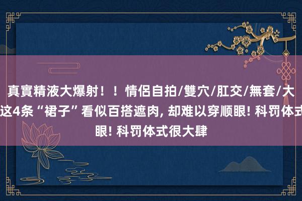 真實精液大爆射！！情侶自拍/雙穴/肛交/無套/大量噴精 这4条“裙子”看似百搭遮肉， 却难以穿顺眼! 科罚体式很大肆