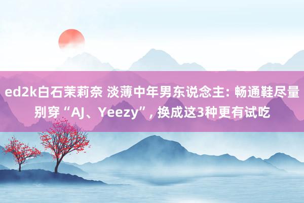 ed2k白石茉莉奈 淡薄中年男东说念主: 畅通鞋尽量别穿“AJ、Yeezy”, 换成这3种更有试吃