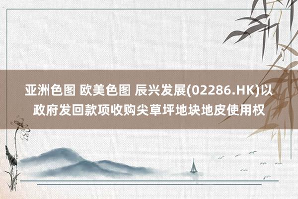 亚洲色图 欧美色图 辰兴发展(02286.HK)以政府发回款项收购尖草坪地块地皮使用权