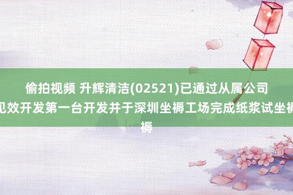 偷拍视频 升辉清洁(02521)已通过从属公司见效开发第一台开发并于深圳坐褥工场完成纸浆试坐褥