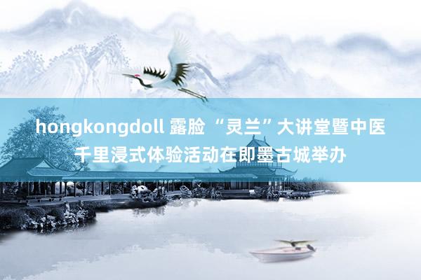 hongkongdoll 露脸 “灵兰”大讲堂暨中医千里浸式体验活动在即墨古城举办