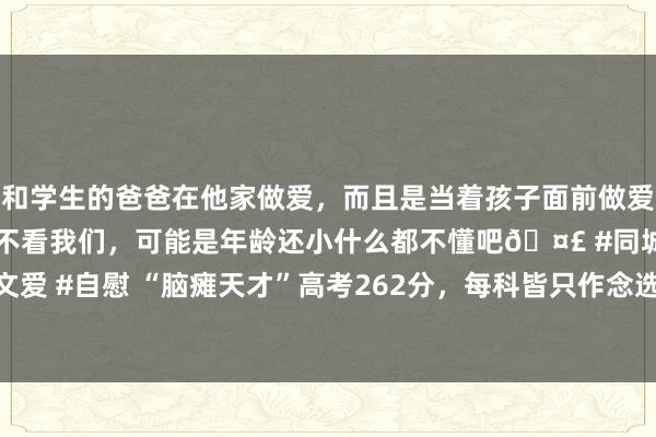 和学生的爸爸在他家做爱，而且是当着孩子面前做爱，太刺激了，孩子完全不看我们，可能是年龄还小什么都不懂吧🤣 #同城 #文爱 #自慰 “脑瘫天才”高考262分，每科皆只作念选择题，如今成985数学博士