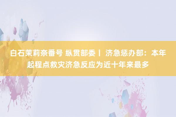 白石茉莉奈番号 纵贯部委丨 济急惩办部：本年起程点救灾济急反应为近十年来最多