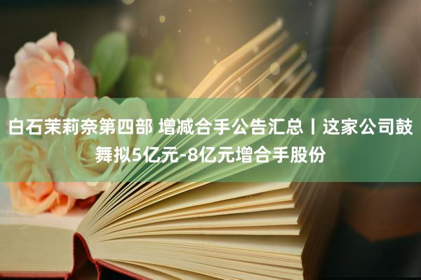 白石茉莉奈第四部 增减合手公告汇总丨这家公司鼓舞拟5亿元-8亿元增合手股份