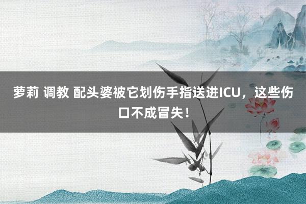 萝莉 调教 配头婆被它划伤手指送进ICU，这些伤口不成冒失！