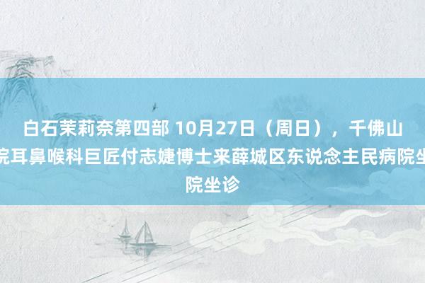 白石茉莉奈第四部 10月27日（周日），千佛山病院耳鼻喉科巨匠付志婕博士来薛城区东说念主民病院坐诊