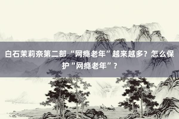 白石茉莉奈第二部 “网瘾老年”越来越多？怎么保护“网瘾老年”？