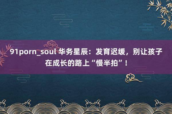 91porn_soul 华务星辰：发育迟缓，别让孩子在成长的路上“慢半拍”！