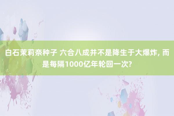 白石茉莉奈种子 六合八成并不是降生于大爆炸, 而是每隔1000亿年轮回一次?