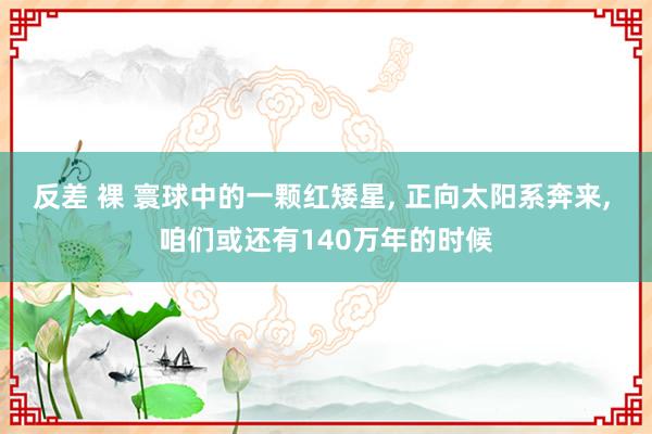 反差 裸 寰球中的一颗红矮星, 正向太阳系奔来, 咱们或还有140万年的时候