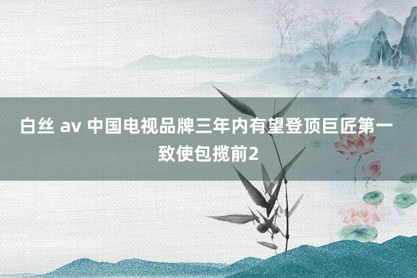 白丝 av 中国电视品牌三年内有望登顶巨匠第一 致使包揽前2