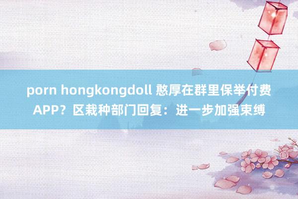 porn hongkongdoll 憨厚在群里保举付费APP？区栽种部门回复：进一步加强束缚