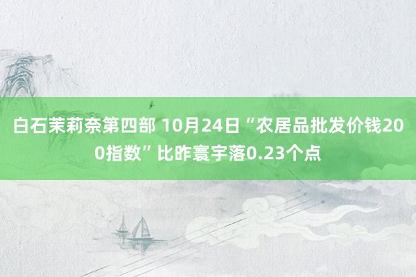 白石茉莉奈第四部 10月24日“农居品批发价钱200指数”比昨寰宇落0.23个点