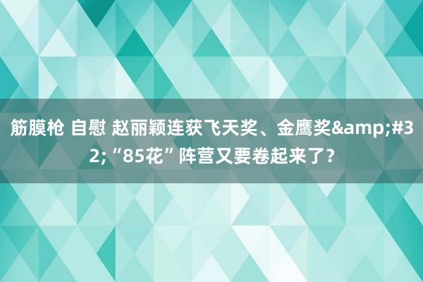 筋膜枪 自慰 赵丽颖连获飞天奖、金鹰奖&#32;“85花”阵营又要卷起来了？