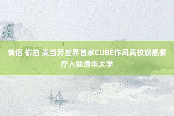 情侣 偷拍 麦当劳世界首家CUBE作风高校旗舰餐厅入驻清华大学