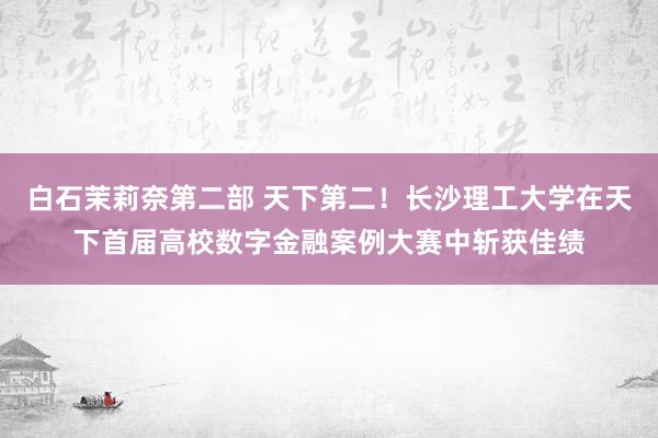 白石茉莉奈第二部 天下第二！长沙理工大学在天下首届高校数字金融案例大赛中斩获佳绩