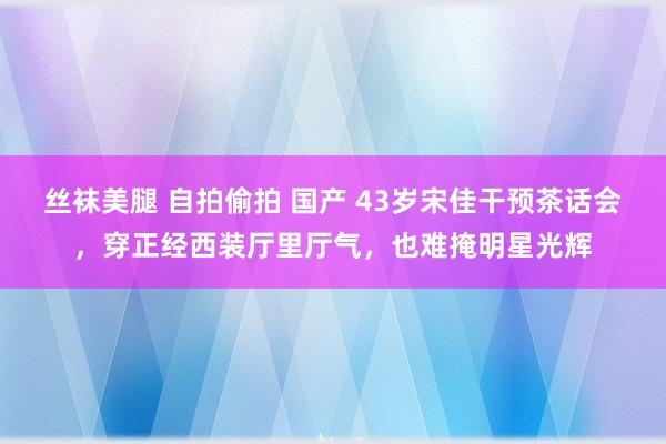 丝袜美腿 自拍偷拍 国产 43岁宋佳干预茶话会，穿正经西装厅里厅气，也难掩明星光辉