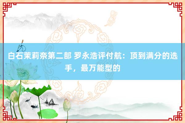 白石茉莉奈第二部 罗永浩评付航：顶到满分的选手，最万能型的