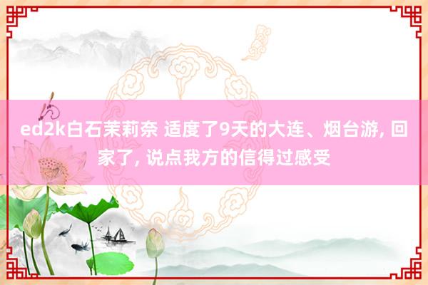 ed2k白石茉莉奈 适度了9天的大连、烟台游, 回家了, 说点我方的信得过感受