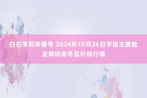 白石茉莉奈番号 2024年10月26日宇宙主要批发商场青冬瓜价钱行情