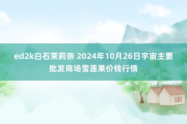 ed2k白石茉莉奈 2024年10月26日宇宙主要批发商场雪莲果价钱行情