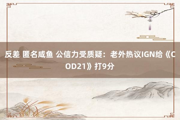 反差 匿名咸鱼 公信力受质疑：老外热议IGN给《COD21》打9分