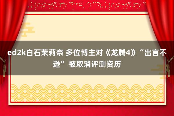 ed2k白石茉莉奈 多位博主对《龙腾4》“出言不逊” 被取消评测资历