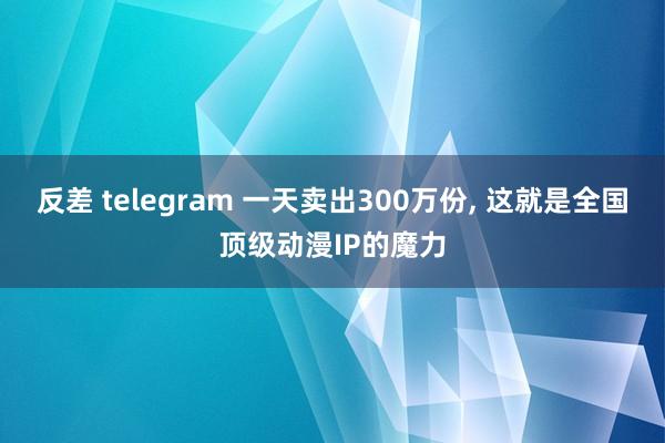 反差 telegram 一天卖出300万份, 这就是全国顶级动漫IP的魔力